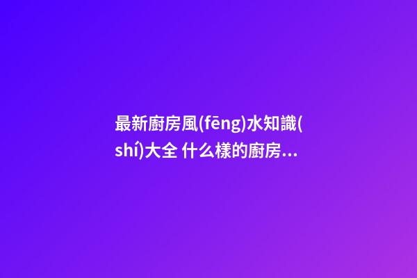 最新廚房風(fēng)水知識(shí)大全 什么樣的廚房有好風(fēng)水